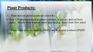 Plant Products:
1. Plant derived pharmaceuticals (non-GE)
• Over 120 pharmaceutical products currently in use are derived from
plants. Mainly from tropical forest species (e.g. Taxol from Yew trees)
2. Plant-made pharmaceuticals (PMPs) and industrial products (PMIP)
(GE)
 