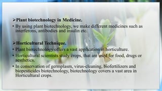 Plant biotechnology in Medicine.
• By using plant biotechnology, we make different medicines such as
interferons, antibodies and insulin etc.
Horticultural Technique.
• Plant biotechnology offers a vast application in horticulture.
• Horticultural scientists study crops, that are used for food, drugs or
aesthetics.
• In conservation of germplasm, virus-cleaning, biofertilizers and
biopesticides biotechnology, biotechnology covers a vast area in
Horticultural crops.
 