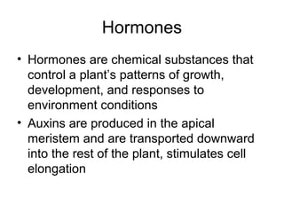 Hormones
• Hormones are chemical substances that
  control a plant’s patterns of growth,
  development, and responses to
  environment conditions
• Auxins are produced in the apical
  meristem and are transported downward
  into the rest of the plant, stimulates cell
  elongation
 