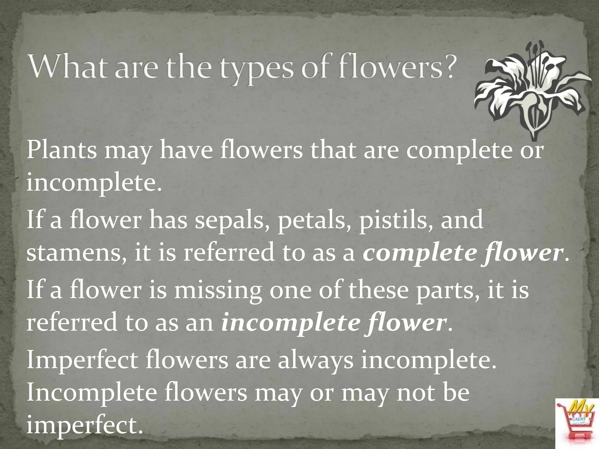 Plants may have flowers that are complete or incomplete. If a flower has sepals, petals, pistils, and stamens, it is referred to as a  complete   flower . If a flower is missing one of these parts, it is referred to as an  incomplete   flower . Imperfect flowers are always incomplete. Incomplete flowers may or may not be imperfect. 