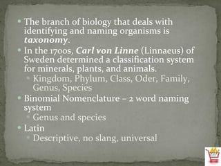 The branch of biology that deals with identifying and naming organisms is  taxonomy . In the 1700s,  Carl von Linne  (Linnaeus) of Sweden determined a classification system for minerals, plants, and animals. Kingdom, Phylum, Class, Oder, Family, Genus, Species Binomial Nomenclature – 2 word naming system Genus and species Latin Descriptive, no slang, universal 