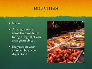 enzymes
 Noun
 An enzyme is a
something made by
living things that can
change an object.
 Enzymes in your
stomach help you
digest food.

 