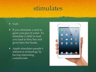 stimulates
 Verb
 If you stimulate a seed to
grow you give it water. To
stimulate a child to read
you read to him/her and
giver him/her books.
 Apple stimulates people’s
interest in technology by
having interesting
commercials.

 