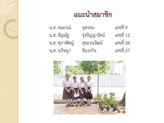 แนะนําสมาชิก
น.ส. ธนภรณ อุตรชน เลขที่ 9
น.ส. ธัญณัฐ รุงปญญารัตน เลขที่ 12
น.ส. ศุภาพิชญ สุขะวนวัฒน เลขที่ 24
น.ส. อภิชญา ชินวรกิจ เลขที่ 27
 