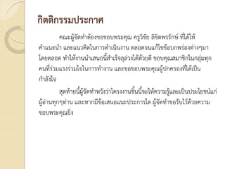 กิตติกรรมประกาศ
คณะผูจัดทําตองขอขอบพระคุณ ครูวิชัย ลิขิตพรรักษ ที่ไดให
คําแนะนํา และแนวคิดในการดําเนินงาน ตลอดจนแกไขขอบกพรองตางๆมา
โดยตลอด ทําใหงานนําเสนอนี้สําเร็จลุลวงไดดวยดี ขอบคุณสมาชิกในกลุมทุก
คนที่รวมแรงรวมใจในการทํางาน และขอขอบพระคุณผูปกครองที่ไดเปน
กําลังใจ
สุดทายนี้ผูจัดทําหวังวาโครงงานชิ้นนี้จะใหความรูและเปนประโยชนแก
ผูอานทุกๆทาน และหากมีขอเสนอแนะประการใด ผูจัดทําขอรับไวดวยความ
ขอบพระคุณยิ่ง
 