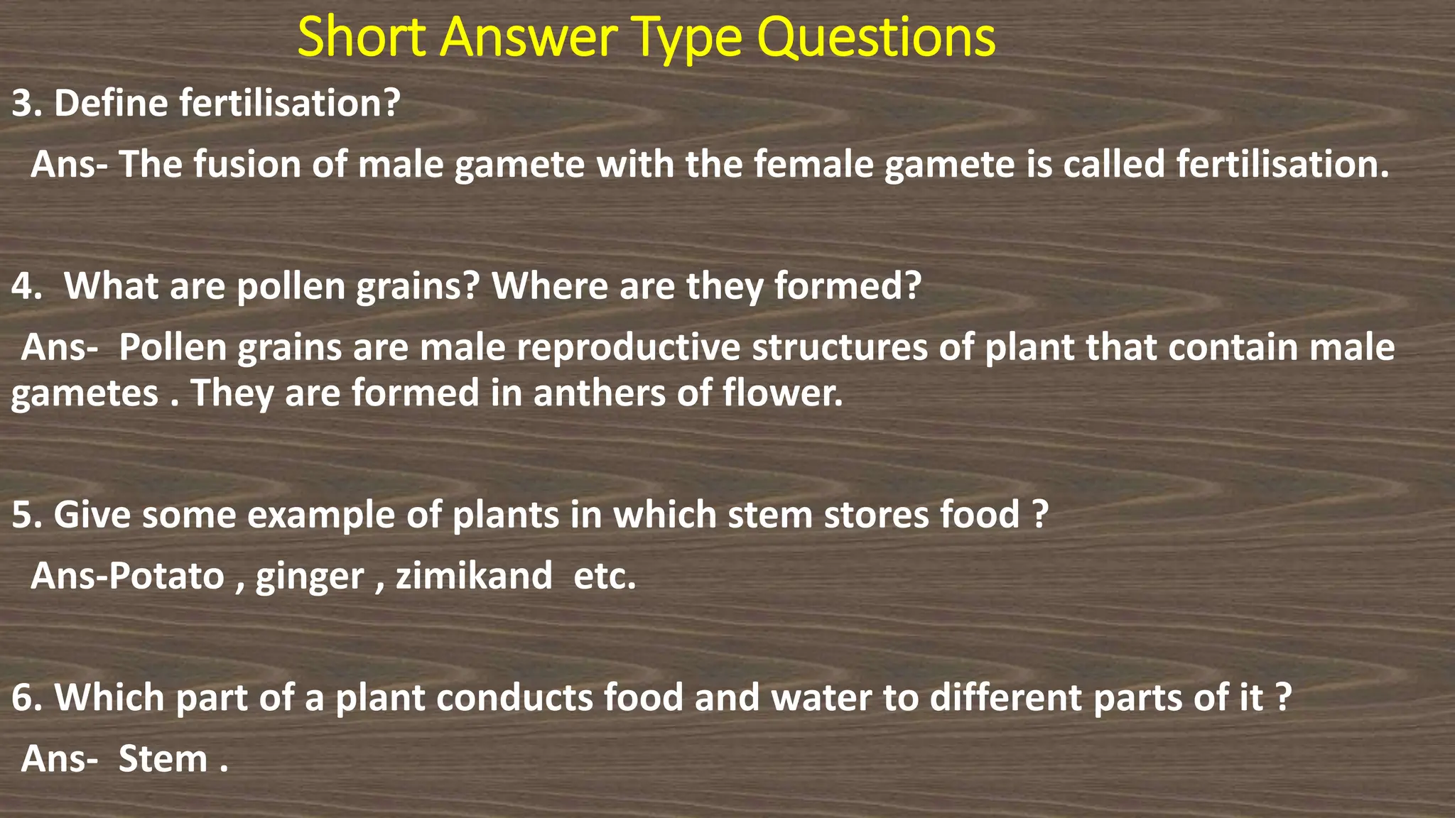Short Answer Type Questions
3. Define fertilisation?
Ans- The fusion of male gamete with the female gamete is called fertilisation.
4. What are pollen grains? Where are they formed?
Ans- Pollen grains are male reproductive structures of plant that contain male
gametes . They are formed in anthers of flower.
5. Give some example of plants in which stem stores food ?
Ans-Potato , ginger , zimikand etc.
6. Which part of a plant conducts food and water to different parts of it ?
Ans- Stem .
 