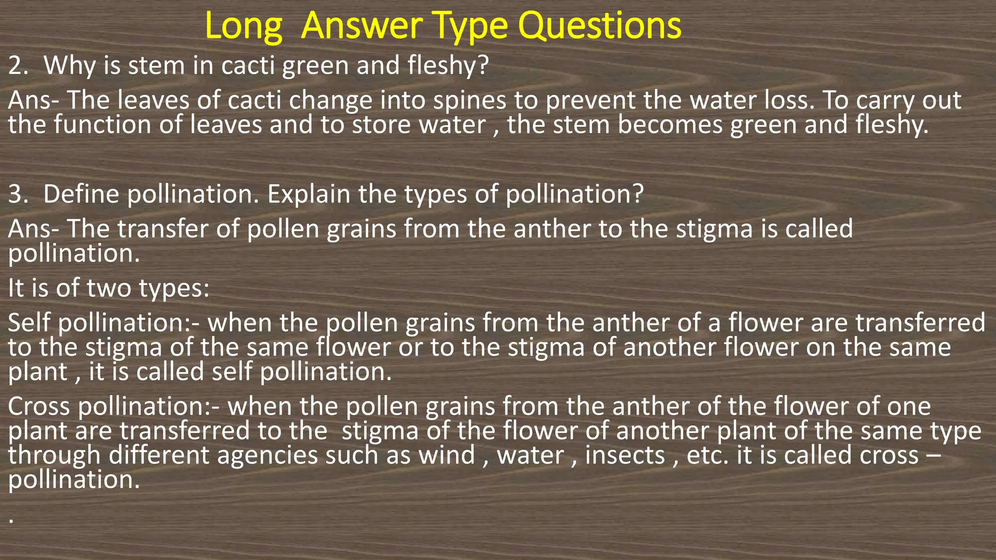 Long Answer Type Questions
2. Why is stem in cacti green and fleshy?
Ans- The leaves of cacti change into spines to prevent the water loss. To carry out
the function of leaves and to store water , the stem becomes green and fleshy.
3. Define pollination. Explain the types of pollination?
Ans- The transfer of pollen grains from the anther to the stigma is called
pollination.
It is of two types:
Self pollination:- when the pollen grains from the anther of a flower are transferred
to the stigma of the same flower or to the stigma of another flower on the same
plant , it is called self pollination.
Cross pollination:- when the pollen grains from the anther of the flower of one
plant are transferred to the stigma of the flower of another plant of the same type
through different agencies such as wind , water , insects , etc. it is called cross –
pollination.
.
 