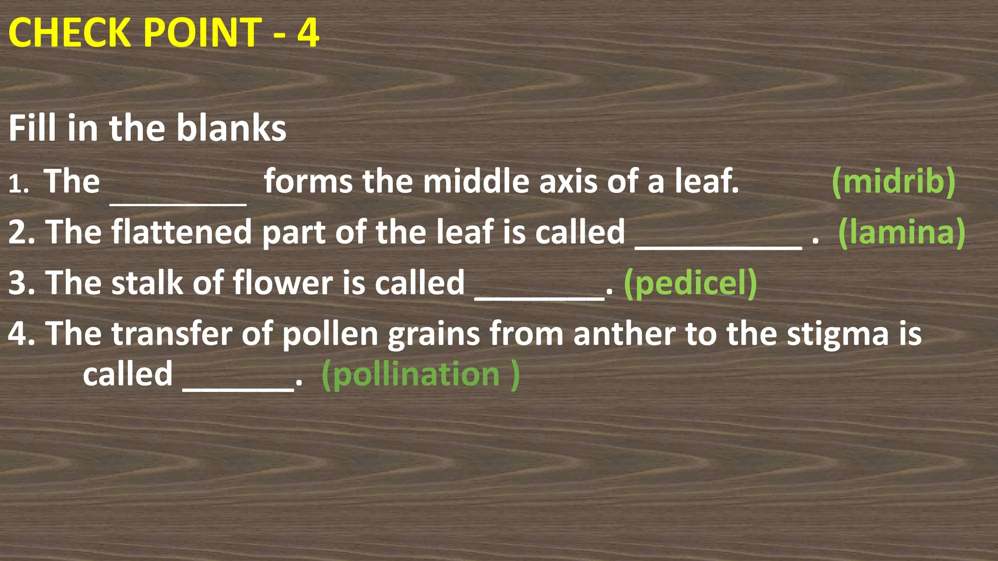 Fill in the blanks
1. The ___________ forms the middle axis of a leaf. (midrib)
2. The flattened part of the leaf is called _________ . (lamina)
3. The stalk of flower is called _______. (pedicel)
4. The transfer of pollen grains from anther to the stigma is
called ______. (pollination )
CHECK POINT - 4
 