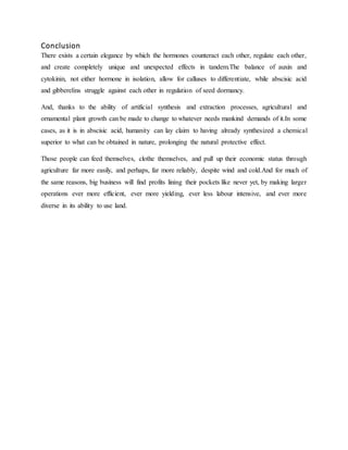 Conclusion
There exists a certain elegance by which the hormones counteract each other, regulate each other,
and create completely unique and unexpected effects in tandem.The balance of auxin and
cytokinin, not either hormone in isolation, allow for calluses to differentiate, while abscisic acid
and gibberelins struggle against each other in regulation of seed dormancy.
And, thanks to the ability of artificial synthesis and extraction processes, agricultural and
ornamental plant growth can be made to change to whatever needs mankind demands of it.In some
cases, as it is in abscisic acid, humanity can lay claim to having already synthesized a chemical
superior to what can be obtained in nature, prolonging the natural protective effect.
Those people can feed themselves, clothe themselves, and pull up their economic status through
agriculture far more easily, and perhaps, far more reliably, despite wind and cold.And for much of
the same reasons, big business will find profits lining their pockets like never yet, by making larger
operations ever more efficient, ever more yielding, ever less labour intensive, and ever more
diverse in its ability to use land.
 