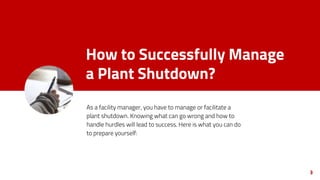 How to Successfully Manage
a Plant Shutdown?
As a facility manager, you have to manage or facilitate a
plant shutdown. Knowing what can go wrong and how to
handle hurdles will lead to success. Here is what you can do
to prepare yourself:
3
 
