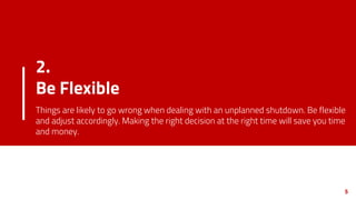 2.
Be Flexible
Things are likely to go wrong when dealing with an unplanned shutdown. Be flexible
and adjust accordingly. Making the right decision at the right time will save you time
and money.
5
 