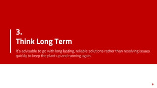 3.
Think Long Term
It’s advisable to go with long lasting, reliable solutions rather than resolving issues
quickly to keep the plant up and running again.
6
 