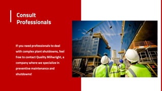 Consult
Professionals
If you need professionals to deal
with complex plant shutdowns, feel
free to contact Quality Millwright, a
company where we specialize in
preventive maintenance and
shutdowns!
8
 