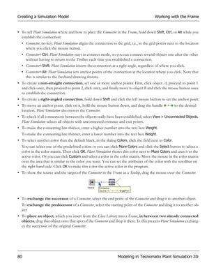 Creating a Simulation Model                                                                Working with the Frame


• To tell Plant Simulation where and how to place the Connector in the Frame, hold down Shift, Ctrl, or Alt while you
  establish the connection:
  • Connector, no key: Plant Simulation aligns the connection to the grid, i.e., to the grid points next to the location
    where you click the mouse button.
  • Connector+Ctrl: Plant Simulation stays in connect mode, so you can connect several objects one after the other
    without having to return to the Toolbox each time you established a connection.
  • Connector+Shift: Plant Simulation inserts the connection at a right angle, regardless of where you click.
  • Connector+Alt: Plant Simulation sets anchor points of the connection at the location where you click. Note that
    this is similar to the freehand drawing feature.
• To create a non-straight connection, set one or more anchor points: First, click object A, proceed to point 1
  and click once, then proceed to point 2, click once, and finally move to object B and click the mouse button once
  to establish the connection.
• To create a right-angled connection, hold down Shift and click the left mouse button to set the anchor point.
• To move an anchor point, click on it, hold the mouse button down, and drag the handle                  to the desired
  location. Plant Simulation also moves the Connector.
• To check if all connections between the objects really have been established, select View > Unconnected Objects.
  Plant Simulation selects all objects with unconnected entrance and exit points.
• To make the connecting line thicker, enter a higher number into the text box Weight.
  To make the connecting line thinner, enter a lower number into the text box Weight.
• To select another color than the default black, in the dialog Colors, click the field next to Color.
  You can select one of the predefined colors or you can click More Colors and click the Select button to select a
  color in the color matrix. Then click OK. Plant Simulation shows this color next to More Colors and uses it as the
  active color. Or you can click Custom and select a color in the color matrix. Move the mouse in the color matrix
  over the area that is similar to the color you want. You can set the attributes of the color with the scrollbar on
  the right hand side. Click OK to make this color the active color in the program.
• To show the source and the target of the Connector in the Frame as a Tooltip, drag the mouse over the Connector.




• To exchange the successor of a Connector, select the end point of the Connector and drag it to another object.
  To exchange the predecessor of a Connector, select the starting point of the Connector and drag it to another ob-
  ject
• To place an object, which you insert from the Class Library into a Frame, in between two already connected
  objects, drag that object onto that spot of the Connector and drop it there. In this process Plant Simulation exchang-
  es the successor of the original Connector.




80                                                                Modeling in Tecnomatix Plant Simulation 2D
 