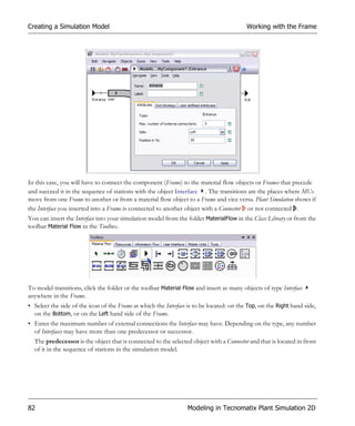 Creating a Simulation Model                                                               Working with the Frame




In this case, you will have to connect the component (Frame) to the material flow objects or Frames that precede
and succeed it in the sequence of stations with the object Interface . The transitions are the places where MUs
move from one Frame to another or from a material flow object to a Frame and vice versa. Plant Simulation shows if
the Interface you inserted into a Frame is connected to another object with a Connector or not connected .
You can insert the Interface into your simulation model from the folder MaterialFlow in the Class Library or from the
toolbar Material Flow in the Toolbox.




To model transitions, click the folder or the toolbar Material Flow and insert as many objects of type Interface
anywhere in the Frame.
• Select the side of the icon of the Frame at which the Interface is to be located: on the Top, on the Right hand side,
  on the Bottom, or on the Left hand side of the Frame.
• Enter the maximum number of external connections the Interface may have. Depending on the type, any number
  of Interfaces may have more than one predecessor or successor.
  The predecessor is the object that is connected to the selected object with a Connector and that is located in front
  of it in the sequence of stations in the simulation model.




82                                                               Modeling in Tecnomatix Plant Simulation 2D
 