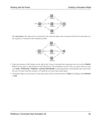 Working with the Frame                                                                Creating a Simulation Model




  The successor is the object that is connected to the selected object with a Connector and that is located after it in
  the sequence of stations in the simulation model.




• Enter the position of the Interface on the side of the Frame it is inserted into in percent into the text box Position
  in %. You can enter a value between 0 and 100 percent. Plant Simulation uses the value you enter, when you acti-
  vate Tools > Preferences > Modeling > Connect automatically. Connecting objects automatically only works when
  the exit of FrameA and the entrance of FrameB are not more three pixels apart.
• An Interface object you insert into a Frame and connect with a Connector shows its Type in the dialog: either Entrance
  or Exit.




Modeling in Tecnomatix Plant Simulation 2D                                                                          83
 