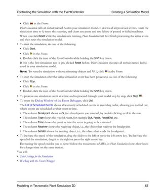 Controlling the Simulation with the EventController                                    Creating a Simulation Model


   • Click       in the Frame.
   Plant Simulation calls all methods named Reset in your simulation model. It deletes all unprocessed events, resets the
   simulation time to 0, resets the statistics, and clears any pause and any failure of paused or failed machines.
   When you click Reset while the simulation is running, Plant Simulation will first finish processing the active event
   and then reset the simulation model.
• To start the simulation, do one of the following:
   • Click Start.
   • Click      in the Frame.
   • Double-click the icon of the EventController while holding the Shift key down.
   If this is the first simulation run or you clicked Reset before, Plant Simulation executes all methods named Init lo-
   cated in your simulation model.
   Note: To start the simulation without animating objects and MUs, click           in the Frame.
• To stop the simulation after the active simulation event has been processed, do one of the following:
   • Click Stop.
   • Click      in the Frame.
   • Double-click the icon of the EventController while holding the Shift key down.
• To process one simulation event at a time and to proceed through your model step by step, click Step             .
• To open the Dialog Window of the Event Debugger, click List.
   The List of Scheduled Events shows all currently scheduled events in ascending order, allowing you to find out,
   which events are scheduled at what point in time.
   • The column Breakpoint shows an S, for a breakpoint you inserted, by double-clicking a cell in the row.
   • The column Type shows the type of event, for example Out, Pause, PauseEnd, etc.
   • The column Time shows the point in time the event is going to be executed.
   • The column Receiver shows the receiving object, i.e., the object that receives the breakpoint.
   • The column Sender shows the sending object, i.e., the object that sends the breakpoint.
• To increase the speed of the simulation, drag the slider to the left or press the left arrow key. To decrease the
  speed of the simulation, drag it to the right or press the right arrow key.
   Decreasing the speed enables you to better follow the movements of MUs, as Plant Simulation shows their icons
   for a longer time on the same station.
You will:
• Select Settings for the Simulation
• Working with the Event Debugger




Modeling in Tecnomatix Plant Simulation 2D                                                                             85
 