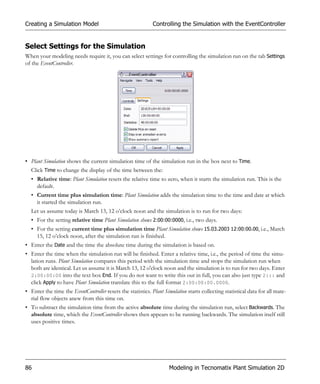 Creating a Simulation Model                                  Controlling the Simulation with the EventController


Select Settings for the Simulation
When your modeling needs require it, you can select settings for controlling the simulation run on the tab Settings
of the EventController.




• Plant Simulation shows the current simulation time of the simulation run in the box next to Time.
  Click Time to change the display of the time between the:
  • Relative time: Plant Simulation resets the relative time to zero, when it starts the simulation run. This is the
    default.
  • Current time plus simulation time: Plant Simulation adds the simulation time to the time and date at which
    it started the simulation run.
  Let us assume today is March 13, 12 o’clock noon and the simulation is to run for two days:
  • For the setting relative time Plant Simulation shows 2:00:00:0000, i.e., two days.
  • For the setting current time plus simulation time Plant Simulation shows 15.03.2003 12:00:00.00, i.e., March
    15, 12 o’clock noon, after the simulation run is finished.
• Enter the Date and the time the absolute time during the simulation is based on.
• Enter the time when the simulation run will be finished. Enter a relative time, i.e., the period of time the simu-
  lation runs. Plant Simulation compares this period with the simulation time and stops the simulation run when
  both are identical. Let us assume it is March 13, 12 o'clock noon and the simulation is to run for two days. Enter
  2:00:00:00 into the text box End. If you do not want to write this out in full, you can also just type 2::: and
  click Apply to have Plant Simulation translate this to the full format 2:00:00:00.0000.
• Enter the time the EventController resets the statistics. Plant Simulation starts collecting statistical data for all mate-
  rial flow objects anew from this time on.
• To subtract the simulation time from the active absolute time during the simulation run, select Backwards. The
  absolute time, which the EventController shows then appears to be running backwards. The simulation itself still
  uses positive times.




86                                                                  Modeling in Tecnomatix Plant Simulation 2D
 
