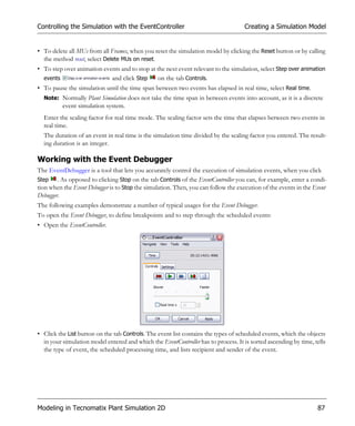 Controlling the Simulation with the EventController                                 Creating a Simulation Model


• To delete all MUs from all Frames, when you reset the simulation model by clicking the Reset button or by calling
  the method reset, select Delete MUs on reset.
• To step over animation events and to stop at the next event relevant to the simulation, select Step over animation
  events                    and click Step      on the tab Controls.
• To pause the simulation until the time span between two events has elapsed in real time, select Real time.
  Note: Normally Plant Simulation does not take the time span in between events into account, as it is a discrete
          event simulation system.
  Enter the scaling factor for real time mode. The scaling factor sets the time that elapses between two events in
  real time.
  The duration of an event in real time is the simulation time divided by the scaling factor you entered. The result-
  ing duration is an integer.

Working with the Event Debugger
The EventDebugger is a tool that lets you accurately control the execution of simulation events, when you click
Step    . As opposed to clicking Stop on the tab Controls of the EventController you can, for example, enter a condi-
tion when the Event Debugger is to Stop the simulation. Then, you can follow the execution of the events in the Event
Debugger.
The following examples demonstrate a number of typical usages for the Event Debugger.
To open the Event Debugger, to define breakpoints and to step through the scheduled events:
• Open the EventController.




• Click the List button on the tab Controls. The event list contains the types of scheduled events, which the objects
  in your simulation model entered and which the EventController has to process. It is sorted ascending by time, tells
  the type of event, the scheduled processing time, and lists recipient and sender of the event.




Modeling in Tecnomatix Plant Simulation 2D                                                                        87
 