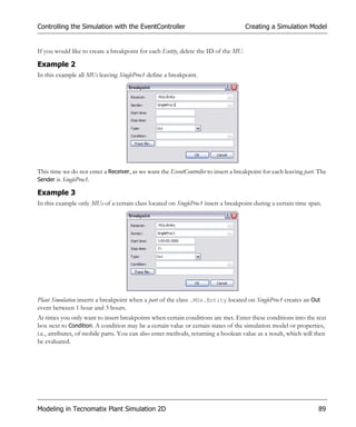 Controlling the Simulation with the EventController                                  Creating a Simulation Model


If you would like to create a breakpoint for each Entity, delete the ID of the MU.

Example 2
In this example all MUs leaving SingleProc1 define a breakpoint.




This time we do not enter a Receiver, as we want the EventController to insert a breakpoint for each leaving part. The
Sender is SingleProc1.

Example 3
In this example only MUs of a certain class located on SingleProc1 insert a breakpoint during a certain time span.




Plant Simulation inserts a breakpoint when a part of the class .MUs.Entity located on SingleProc1 creates an Out
event between 1 hour and 3 hours.
At times you only want to insert breakpoints when certain conditions are met. Enter these conditions into the text
box next to Condition. A condition may be a certain value or certain states of the simulation model or properties,
i.e., attributes, of mobile parts. You can also enter methods, returning a boolean value as a result, which will then
be evaluated.




Modeling in Tecnomatix Plant Simulation 2D                                                                        89
 