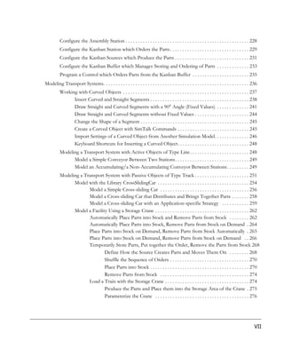 Configure the Assembly Station . . . . . . . . . . . . . . . . . . . . . . . . . . . . . . . . . . . . . . . . . . . . . . . . . . 228
          Configure the Kanban Station which Orders the Parts . . . . . . . . . . . . . . . . . . . . . . . . . . . . . . . . 229
          Configure the Kanban Sources which Produce the Parts . . . . . . . . . . . . . . . . . . . . . . . . . . . . . . 231
          Configure the Kanban Buffer which Manages Storing and Ordering of Parts . . . . . . . . . . . . . 233
          Program a Control which Orders Parts from the Kanban Buffer . . . . . . . . . . . . . . . . . . . . . . . 235
Modeling Transport Systems. . . . . . . . . . . . . . . . . . . . . . . . . . . . . . . . . . . . . . . . . . . . . . . . . . . . . . . . . . . 236
          Working with Curved Objects . . . . . . . . . . . . . . . . . . . . . . . . . . . . . . . . . . . . . . . . . . . . . . . . . . . 237
                Insert Curved and Straight Segments . . . . . . . . . . . . . . . . . . . . . . . . . . . . . . . . . . . . . . . . 238
                Draw Straight and Curved Segments with a 90° Angle (Fixed Values) . . . . . . . . . . . . . 241
                Draw Straight and Curved Segments without Fixed Values . . . . . . . . . . . . . . . . . . . . . . 244
                Change the Shape of a Segment . . . . . . . . . . . . . . . . . . . . . . . . . . . . . . . . . . . . . . . . . . . . 245
                Create a Curved Object with SimTalk Commands . . . . . . . . . . . . . . . . . . . . . . . . . . . . . 245
                Import Settings of a Curved Object from Another Simulation Model. . . . . . . . . . . . . . 246
                Keyboard Shortcuts for Inserting a Curved Object. . . . . . . . . . . . . . . . . . . . . . . . . . . . . 248
          Modeling a Transport System with Active Objects of Type Line. . . . . . . . . . . . . . . . . . . . . . . . 248
                Model a Simple Conveyor Between Two Stations. . . . . . . . . . . . . . . . . . . . . . . . . . . . . . 249
                Model an Accumulating/a Non-Accumulating Conveyor Between Stations. . . . . . . . . 249
          Modeling a Transport System with Passive Objects of Type Track . . . . . . . . . . . . . . . . . . . . . . 251
                Model with the Library CrossSlidingCar . . . . . . . . . . . . . . . . . . . . . . . . . . . . . . . . . . . . . 254
                       Model a Simple Cross-sliding Car . . . . . . . . . . . . . . . . . . . . . . . . . . . . . . . . . . . . 256
                       Model a Cross-sliding Car that Distributes and Brings Together Parts . . . . . . . 258
                       Model a Cross-sliding Car with an Application-specific Strategy . . . . . . . . . . . 259
                Model a Facility Using a Storage Crane . . . . . . . . . . . . . . . . . . . . . . . . . . . . . . . . . . . . . . 262
                       Automatically Place Parts into Stock and Remove Parts from Stock . . . . . . . . 262
                       Automatically Place Parts into Stock, Remove Parts from Stock on Demand . 264
                       Place Parts into Stock on Demand, Remove Parts from Stock Automatically . 265
                       Place Parts into Stock on Demand, Remove Parts from Stock on Demand . . 266
                       Temporarily Store Parts, Put together the Order, Remove the Parts from Stock 268
                               Define How the Source Creates Parts and Moves Them On . . . . . . . . 268
                               Shuffle the Sequence of Orders . . . . . . . . . . . . . . . . . . . . . . . . . . . . . . . . 270
                               Place Parts into Stock . . . . . . . . . . . . . . . . . . . . . . . . . . . . . . . . . . . . . . . . 270
                               Remove Parts from Stock . . . . . . . . . . . . . . . . . . . . . . . . . . . . . . . . . . . . 274
                       Load a Train with the Storage Crane . . . . . . . . . . . . . . . . . . . . . . . . . . . . . . . . . . 274
                               Produce the Parts and Place them into the Storage Area of the Crane . 275
                               Parameterize the Crane . . . . . . . . . . . . . . . . . . . . . . . . . . . . . . . . . . . . . . 276




                                                                                                                                                 VII
 