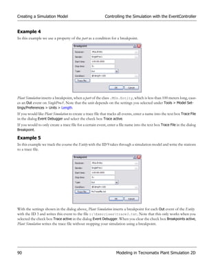 Creating a Simulation Model                                 Controlling the Simulation with the EventController


Example 4
In this example we use a property of the part as a condition for a breakpoint.




Plant Simulation inserts a breakpoint, when a part of the class .MUs.Entity, which is less than 100 meters long, caus-
es an Out event on SingleProc1. Note that the unit depends on the settings you selected under Tools > Model Set-
tings/Preferences > Units > Length.
If you would like Plant Simulation to create a trace file that tracks all events, enter a name into the text box Trace File
in the dialog Event Debugger and select the check box Trace active.
If you would to only create a trace file for a certain event, enter a file name into the text box Trace File in the dialog
Breakpoint.

Example 5
In this example we track the course the Entity with the ID 9 takes through a simulation model and write the stations
to a trace file.




With the settings shown in the dialog above, Plant Simulation inserts a breakpoint for each Out event of the Entity
with the ID 3 and writes this event to the file c:Exercisestrace3.txt. Note that this only works when you
selected the check box Trace active in the dialog Event Debugger. When you clear the check box Breakpoints active,
Plant Simulation writes the trace file without stopping your simulation using a breakpoint.




90                                                                  Modeling in Tecnomatix Plant Simulation 2D
 