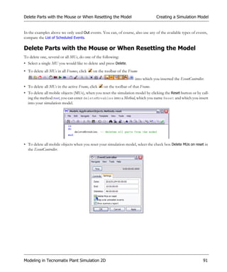 Delete Parts with the Mouse or When Resetting the Model                          Creating a Simulation Model


In the examples above we only used Out events. You can, of course, also use any of the available types of events,
compare the List of Scheduled Events.

Delete Parts with the Mouse or When Resetting the Model
To delete one, several or all MUs, do one of the following:
• Select a single MU you would like to delete and press Delete.
• To delete all MUs in all Frames, click   on the toolbar of the Frame
                                                                    into which you inserted the EventController.
• To delete all MUs in the active Frame, click   on the toolbar of that Frame.
• To delete all mobile objects (MUs), when you reset the simulation model by clicking the Reset button or by call-
  ing the method reset, you can enter deleteMovables into a Method, which you name Reset and which you insert
  into your simulation model.




• To delete all mobile objects when you reset your simulation model, select the check box Delete MUs on reset in
  the EventController.




Modeling in Tecnomatix Plant Simulation 2D                                                                     91
 