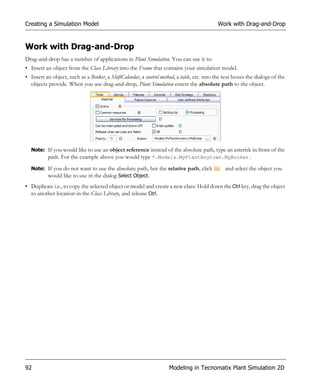 Creating a Simulation Model                                                                 Work with Drag-and-Drop


Work with Drag-and-Drop
Drag-and-drop has a number of applications in Plant Simulation. You can use it to:
• Insert an object from the Class Library into the Frame that contains your simulation model.
• Insert an object, such as a Broker, a ShiftCalendar, a control method, a table, etc. into the text boxes the dialogs of the
  objects provide. When you use drag-and-drop, Plant Simulation enters the absolute path to the object.




  Note: If you would like to use an object reference instead of the absolute path, type an asterisk in front of the
        path. For the example above you would type *.Models.MyPlantAnytown.MyBroker.
  Note: If you do not want to use the absolute path, but the relative path, click               and select the object you
        would like to use in the dialog Select Object.
• Duplicate i.e., to copy the selected object or model and create a new class: Hold down the Ctrl key, drag the object
  to another location in the Class Library, and release Ctrl.




92                                                                   Modeling in Tecnomatix Plant Simulation 2D
 