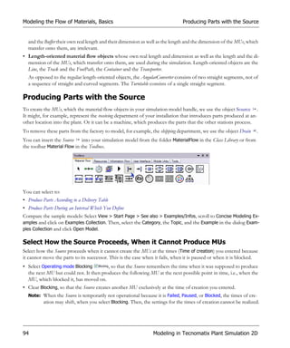 Modeling the Flow of Materials, Basics                                        Producing Parts with the Source


  and the Buffer their own real length and their dimension as well as the length and the dimension of the MUs, which
  transfer onto them, are irrelevant.
• Length-oriented material flow objects whose own real length and dimension as well as the length and the di-
  mension of the MUs, which transfer onto them, are used during the simulation. Length-oriented objects are the
  Line, the Track and the FootPath, the Container and the Transporter.
  As opposed to the regular length-oriented objects, the AngularConverter consists of two straight segments, not of
  a sequence of straight and curved segments. The Turntable consists of a single straight segment.

Producing Parts with the Source
To create the MUs, which the material flow objects in your simulation model handle, we use the object Source .
It might, for example, represent the receiving department of your installation that introduces parts produced at an-
other location into the plant. Or it can be a machine, which produces the parts that the other stations process.
To remove these parts from the factory to model, for example, the shipping department, we use the object Drain     .
You can insert the Source into your simulation model from the folder MaterialFlow in the Class Library or from
the toolbar Material Flow in the Toolbox.




You can select to:
• Produce Parts According to a Delivery Table
• Produce Parts During an Interval Which You Define
Compare the sample models: Select View > Start Page > See also > Examples/Infos, scroll to Concise Modeling Ex-
amples and click on Examples Collection. Then, select the Category, the Topic, and the Example in the dialog Exam-
ples Collection and click Open Model.

Select How the Source Proceeds, When it Cannot Produce MUs
Select how the Source proceeds when it cannot create the MUs at the times (Time of creation) you entered because
it cannot move the parts to its successor. This is the case when it fails, when it is paused or when it is blocked.
• Select Operating mode Blocking        , so that the Source remembers the time when it was supposed to produce
  the next MU but could not. It then produces the following MU at the next possible point in time, i.e., when the
  MU, which blocked it, has moved on.
• Clear Blocking, so that the Source creates another MU exclusively at the time of creation you entered.
  Note: When the Source is temporarily not operational because it is Failed, Paused, or Blocked, the times of cre-
        ation may shift, when you select Blocking. Then, the settings for the times of creation cannot be realized.




94                                                              Modeling in Tecnomatix Plant Simulation 2D
 