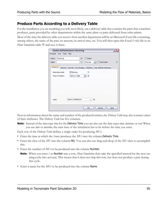 Producing Parts with the Source                                           Modeling the Flow of Materials, Basics


Produce Parts According to a Delivery Table
For the installation you are modeling you will, most likely, use a delivery table that contains the parts that a machine
produces, parts provided by other departments within the same plant or parts delivered from other plants.
Most of the time the delivery table you receive from another department will be an Microsoft Excel file containing,
among others, the name of the part, its amount, its arrival time, etc. You will then open this Excel (*.xls) file in an
Plant Simulation table and save it there.




Next to information about the name and number of the produced entities, the Delivery Table may also contain values
of their attributes. The Delivery Table has five columns.
Note: Instead of the data type time for the Delivery Time you can also use the data types date, datetime, or real. When
       you use date or datetime, the start time of the simulation has to be before the time you enter.
Each row of the Delivery Table defines a single order for producing MUs:
• Enter the time at which the Source produces the MUs into the column Delivery Time.
• Enter the class of the MU into the column MU. You can also use drag-and-drop of the MU class to accomplish
  this.
• Enter the number of MUs to be produced into the column Number.
  Note: When you enter 0 as Number into a row, Plant Simulation does take the specified interval for the next cre-
          ating cycle into account. This means that it does not skip this row, but does not produce a part during
          this cycle.
• Enter a name for the MUs to be produced into the column Name.




Modeling in Tecnomatix Plant Simulation 2D                                                                          95
 