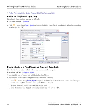 Modeling the Flow of Materials, Basics                                         Producing Parts with the Source


• Produce Parts According to a Random Frequency Which You Enter into a Table

Produce a Single Part Type Only
To make the Source produce one type of MU only:
• Select MU selection > Constant.

• Click     . In the dialog Select Object navigate to the folder where the MUs are located. Select the name of an
  MU class and click OK.




Produce Parts in a Fixed Sequence Over and Over Again
To make the Source produce MUs in a fixed sequence over and over again:
• Select MU selection > Sequence cyclical.
• Insert a table into a Frame or into a folder in the Class Library.
• To designate the MU class to be produced, do one of the following:
  • Click      . In the dialog Select Object navigate to the folder where the table file is located into which you
    want to enter the MUs. Select the name of the Table and click OK.
  • Drag the table over the text box Table and drop it there.
  • Enter the name of and the path to the table into the text box next to Table.




98                                                                Modeling in Tecnomatix Plant Simulation 2D
 
