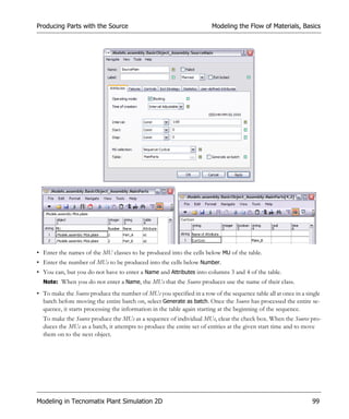Producing Parts with the Source                                        Modeling the Flow of Materials, Basics




• Enter the names of the MU classes to be produced into the cells below MU of the table.
• Enter the number of MUs to be produced into the cells below Number.
• You can, but you do not have to enter a Name and Attributes into columns 3 and 4 of the table.
  Note: When you do not enter a Name, the MUs that the Source produces use the name of their class.

• To make the Source produce the number of MUs you specified in a row of the sequence table all at once in a single
  batch before moving the entire batch on, select Generate as batch. Once the Source has processed the entire se-
  quence, it starts processing the information in the table again starting at the beginning of the sequence.
  To make the Source produce the MUs as a sequence of individual MUs, clear the check box. When the Source pro-
  duces the MUs as a batch, it attempts to produce the entire set of entities at the given start time and to move
  them on to the next object.




Modeling in Tecnomatix Plant Simulation 2D                                                                     99
 