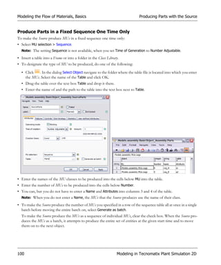 Modeling the Flow of Materials, Basics                                         Producing Parts with the Source


Produce Parts in a Fixed Sequence One Time Only
To make the Source produce MUs in a fixed sequence one time only:
• Select MU selection > Sequence.
  Note: The setting Sequence is not available, when you set Time of Generation to Number Adjustable.

• Insert a table into a Frame or into a folder in the Class Library.
• To designate the type of MU to be produced, do one of the following:

  • Click   . In the dialog Select Object navigate to the folder where the table file is located into which you enter
    the MUs. Select the name of the Table and click OK.
  • Drag the table over the text box Table and drop it there.
  • Enter the name of and the path to the table into the text box next to Table.




• Enter the names of the MU classes to be produced into the cells below MU into the table.
• Enter the number of MUs to be produced into the cells below Number.
• You can, but you do not have to enter a Name and Attributes into columns 3 and 4 of the table.
  Note: When you do not enter a Name, the MUs that the Source produces use the name of their class.

• To make the Source produce the number of MUs you specified in a row of the sequence table all at once in a single
  batch before moving the entire batch on, select Generate as batch.
  To make the Source produce the MUs as a sequence of individual MUs, clear the check box. When the Source pro-
  duces the MUs as a batch, it attempts to produce the entire set of entities at the given start time and to move
  them on to the next object.




100                                                               Modeling in Tecnomatix Plant Simulation 2D
 