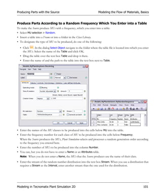 Producing Parts with the Source                                         Modeling the Flow of Materials, Basics


Produce Parts According to a Random Frequency Which You Enter into a Table
To make the Source produce MUs with a frequency, which you enter into a table:
• Select MU selection > Random.
• Insert a table into a Frame or into a folder in the Class Library.
• To designate the type of MU to be produced, do one of the following:

  • Click   . In the dialog Select Object navigate to the folder where the table file is located into which you enter
    the MUs. Select the name of the Table and click OK.
  • Drag the table over the text box Table and drop it there.
  • Enter the name of and the path to the table into the text box next to Table.




• Enter the names of the MU classes to be produced into the cells below MU into the table.
• Enter the frequency number for each class of MU to be produced into the cells below Frequency.
  When the Source produces the MUs, Plant Simulation selects and processes a random generation order according
  to the frequency you entered here.
• Enter the number of MUs to be produced into the column Number.
• You can, but you do not have to enter a Name or an Attributes table.
  Note: When you do not enter a Name, the MUs that the Source produces use the name of their class.

• Enter the stream of the random number distribution into the text box Stream. When you use a distribution that
  requires a Stream as the Interval, enter another stream than the one used for the distribution.




Modeling in Tecnomatix Plant Simulation 2D                                                                      101
 
