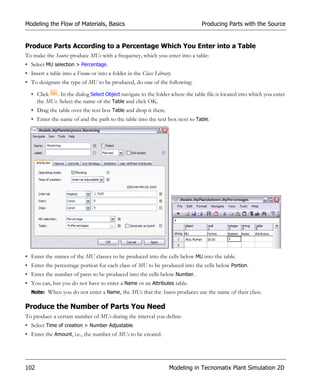 Modeling the Flow of Materials, Basics                                         Producing Parts with the Source


Produce Parts According to a Percentage Which You Enter into a Table
To make the Source produce MUs with a frequency, which you enter into a table:
• Select MU selection > Percentage.
• Insert a table into a Frame or into a folder in the Class Library.
• To designate the type of MU to be produced, do one of the following:

  • Click   . In the dialog Select Object navigate to the folder where the table file is located into which you enter
    the MUs. Select the name of the Table and click OK.
  • Drag the table over the text box Table and drop it there.
  • Enter the name of and the path to the table into the text box next to Table.




• Enter the names of the MU classes to be produced into the cells below MU into the table.
• Enter the percentage portion for each class of MU to be produced into the cells below Portion.
• Enter the number of parts to be produced into the cells below Number.
• You can, but you do not have to enter a Name or an Attributes table.
  Note: When you do not enter a Name, the MUs that the Source produces use the name of their class.


Produce the Number of Parts You Need
To produce a certain number of MUs during the interval you define:
• Select Time of creation > Number Adjustable.
• Enter the Amount, i.e., the number of MUs to be created.




102                                                               Modeling in Tecnomatix Plant Simulation 2D
 