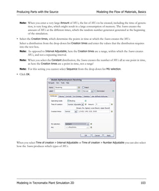Producing Parts with the Source                                        Modeling the Flow of Materials, Basics


  Note: When you enter a very large Amount of MUs, the list of MUs to be created, including the time of genera-
         tion, is very long also, which might result in a large consumption of memory. The Source creates the
         amount of MUs at the different times, which the random number generator generated at the beginning
         of the simulation.
• Select the Creation times, which determine the points in time at which the Source creates the MUs.
  Select a distribution from the drop-down list Creation times and enter the values that the distribution requires
  into the text box.
  Note: As opposed to Interval Adjustable, here the Creation times are a range, within which the Source creates
         MUs, and not a repeating interval.
  Note: When you select the Constant distribution, the Source creates the number of MUs all at one point in time,
        as here the Creation times are a point in time, not a range!
  Note: For this setting you cannot select Sequence from the drop-down list MU selection.

• Click OK.




When you select Time of creation > Interval Adjustable or Time of creation > Number Adjustable you can also select
how the Source produces which types of MUs.




Modeling in Tecnomatix Plant Simulation 2D                                                                    103
 