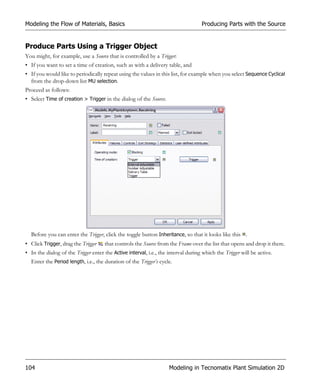 Modeling the Flow of Materials, Basics                                             Producing Parts with the Source


Produce Parts Using a Trigger Object
You might, for example, use a Source that is controlled by a Trigger:
• If you want to set a time of creation, such as with a delivery table, and
• If you would like to periodically repeat using the values in this list, for example when you select Sequence Cyclical
  from the drop-down list MU selection.
Proceed as follows:
• Select Time of creation > Trigger in the dialog of the Source.




  Before you can enter the Trigger, click the toggle button Inheritance, so that it looks like this .
• Click Trigger, drag the Trigger    that controls the Source from the Frame over the list that opens and drop it there.
• In the dialog of the Trigger enter the Active interval, i.e., the interval during which the Trigger will be active.
  Enter the Period length, i.e., the duration of the Trigger’s cycle.




104                                                                 Modeling in Tecnomatix Plant Simulation 2D
 