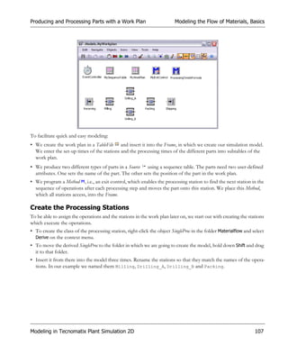 Producing and Processing Parts with a Work Plan                           Modeling the Flow of Materials, Basics




To facilitate quick and easy modeling:
• We create the work plan in a TableFile and insert it into the Frame, in which we create our simulation model.
  We enter the set-up times of the stations and the processing times of the different parts into subtables of the
  work plan.
• We produce two different types of parts in a Source using a sequence table. The parts need two user-defined
  attributes. One sets the name of the part. The other sets the position of the part in the work plan.
• We program a Method , i.e., an exit control, which enables the processing station to find the next station in the
  sequence of operations after each processing step and moves the part onto this station. We place this Method,
  which all stations access, into the Frame.

Create the Processing Stations
To be able to assign the operations and the stations in the work plan later on, we start out with creating the stations
which execute the operations.
• To create the class of the processing station, right-click the object SingleProc in the folder Materialflow and select
  Derive on the context menu.
• To move the derived SingleProc to the folder in which we are going to create the model, hold down Shift and drag
  it to that folder.
• Insert it from there into the model three times. Rename the stations so that they match the names of the opera-
  tions. In our example we named them Milling, Drilling_A, Drilling_B and Packing.




Modeling in Tecnomatix Plant Simulation 2D                                                                         107
 
