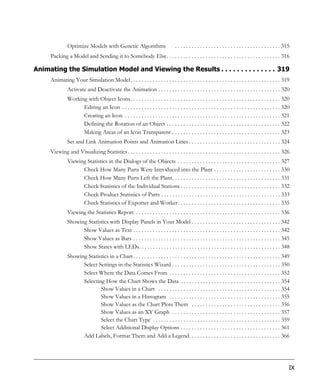 Optimize Models with Genetic Algorithms                            . . . . . . . . . . . . . . . . . . . . . . . . . . . . . . . . . . . . . . 315
     Packing a Model and Sending it to Somebody Else. . . . . . . . . . . . . . . . . . . . . . . . . . . . . . . . . . . . . . . . . 316

Animating the Simulation Model and Viewing the Results . . . . . . . . . . . . . . 319
     Animating Your Simulation Model. . . . . . . . . . . . . . . . . . . . . . . . . . . . . . . . . . . . . . . . . . . . . . . . . . . . . . 319
               Activate and Deactivate the Animation . . . . . . . . . . . . . . . . . . . . . . . . . . . . . . . . . . . . . . . . . . . . 320
               Working with Object Icons. . . . . . . . . . . . . . . . . . . . . . . . . . . . . . . . . . . . . . . . . . . . . . . . . . . . . . 320
                     Editing an Icon . . . . . . . . . . . . . . . . . . . . . . . . . . . . . . . . . . . . . . . . . . . . . . . . . . . . . . . . . 320
                     Creating an Icon . . . . . . . . . . . . . . . . . . . . . . . . . . . . . . . . . . . . . . . . . . . . . . . . . . . . . . . . 321
                     Defining the Rotation of an Object . . . . . . . . . . . . . . . . . . . . . . . . . . . . . . . . . . . . . . . . . 322
                     Making Areas of an Icon Transparent . . . . . . . . . . . . . . . . . . . . . . . . . . . . . . . . . . . . . . . 323
               Set and Link Animation Points and Animation Lines . . . . . . . . . . . . . . . . . . . . . . . . . . . . . . . . . 324
     Viewing and Visualizing Statistics . . . . . . . . . . . . . . . . . . . . . . . . . . . . . . . . . . . . . . . . . . . . . . . . . . . . . . . 326
               Viewing Statistics in the Dialogs of the Objects . . . . . . . . . . . . . . . . . . . . . . . . . . . . . . . . . . . . . 327
                     Check How Many Parts Were Introduced into the Plant . . . . . . . . . . . . . . . . . . . . . . . . 330
                     Check How Many Parts Left the Plant. . . . . . . . . . . . . . . . . . . . . . . . . . . . . . . . . . . . . . . 331
                     Check Statistics of the Individual Stations . . . . . . . . . . . . . . . . . . . . . . . . . . . . . . . . . . . . 332
                     Check Product Statistics of Parts . . . . . . . . . . . . . . . . . . . . . . . . . . . . . . . . . . . . . . . . . . . 333
                     Check Statistics of Exporter and Worker. . . . . . . . . . . . . . . . . . . . . . . . . . . . . . . . . . . . . 335
               Viewing the Statistics Report . . . . . . . . . . . . . . . . . . . . . . . . . . . . . . . . . . . . . . . . . . . . . . . . . . . . 336
               Showing Statistics with Display Panels in Your Model . . . . . . . . . . . . . . . . . . . . . . . . . . . . . . . . 342
                     Show Values as Text . . . . . . . . . . . . . . . . . . . . . . . . . . . . . . . . . . . . . . . . . . . . . . . . . . . . . 342
                     Show Values as Bars . . . . . . . . . . . . . . . . . . . . . . . . . . . . . . . . . . . . . . . . . . . . . . . . . . . . . 345
                     Show States with LEDs. . . . . . . . . . . . . . . . . . . . . . . . . . . . . . . . . . . . . . . . . . . . . . . . . . . 348
               Showing Statistics in a Chart . . . . . . . . . . . . . . . . . . . . . . . . . . . . . . . . . . . . . . . . . . . . . . . . . . . . . 349
                     Select Settings in the Statistics Wizard . . . . . . . . . . . . . . . . . . . . . . . . . . . . . . . . . . . . . . . 350
                     Select Where the Data Comes From . . . . . . . . . . . . . . . . . . . . . . . . . . . . . . . . . . . . . . . . 352
                     Selecting How the Chart Shows the Data . . . . . . . . . . . . . . . . . . . . . . . . . . . . . . . . . . . . 354
                             Show Values in a Chart . . . . . . . . . . . . . . . . . . . . . . . . . . . . . . . . . . . . . . . . . . . . 354
                             Show Values in a Histogram . . . . . . . . . . . . . . . . . . . . . . . . . . . . . . . . . . . . . . . . 355
                             Show Values as the Chart Plots Them . . . . . . . . . . . . . . . . . . . . . . . . . . . . . . . . 356
                             Show Values as an XY Graph . . . . . . . . . . . . . . . . . . . . . . . . . . . . . . . . . . . . . . . 357
                             Select the Chart Type . . . . . . . . . . . . . . . . . . . . . . . . . . . . . . . . . . . . . . . . . . . . . . 359
                             Select Additional Display Options . . . . . . . . . . . . . . . . . . . . . . . . . . . . . . . . . . . . 361
                     Add Labels, Format Them and Add a Legend. . . . . . . . . . . . . . . . . . . . . . . . . . . . . . . . . 366




                                                                                                                                                                IX
 