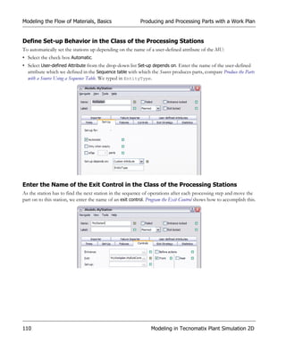 Modeling the Flow of Materials, Basics                     Producing and Processing Parts with a Work Plan


Define Set-up Behavior in the Class of the Processing Stations
To automatically set the stations up depending on the name of a user-defined attribute of the MU:
• Select the check box Automatic.
• Select User-defined Attribute from the drop-down list Set-up depends on. Enter the name of the user-defined
  attribute which we defined in the Sequence table with which the Source produces parts, compare Produce the Parts
  with a Source Using a Sequence Table. We typed in EntityType.




Enter the Name of the Exit Control in the Class of the Processing Stations
As the station has to find the next station in the sequence of operations after each processing step and move the
part on to this station, we enter the name of an exit control. Program the Exit Control shows how to accomplish this.




110                                                             Modeling in Tecnomatix Plant Simulation 2D
 