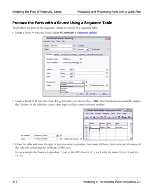 Modeling the Flow of Materials, Basics                    Producing and Processing Parts with a Work Plan


Produce the Parts with a Source Using a Sequence Table
To produce the parts in the sequence, which we specify in a sequence table:
• Insert a Source   into the Frame. Select MU selection > Sequence cyclical.




• Insert a TableFile into the Frame. Drag this table over the text box Table. Plant Simulation automatically assigns
  the columns in the table the correct data types and the correct column headers.




• Open the table and enter the type of part you want to produce, how many of them, their name and the name of
  the subtable containing the attributes of the part.
  In our example the Source is to produce 1 part of the MU class Entity each with the name MyPartA and My-
  PartB.




112                                                             Modeling in Tecnomatix Plant Simulation 2D
 