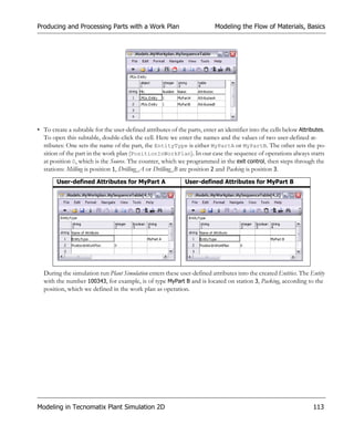 Producing and Processing Parts with a Work Plan                           Modeling the Flow of Materials, Basics




• To create a subtable for the user-defined attributes of the parts, enter an identifier into the cells below Attributes.
  To open this subtable, double-click the cell. Here we enter the names and the values of two user-defined at-
  tributes: One sets the name of the part, the EntityType is either MyPartA or MyPartB. The other sets the po-
  sition of the part in the work plan (PositionInWorkPlan). In our case the sequence of operations always starts
  at position 0, which is the Source. The counter, which we programmed in the exit control, then steps through the
  stations: Milling is position 1, Drilling_A or Drilling_B are position 2 and Packing is position 3.
        User-defined Attributes for MyPart A                 User-defined Attributes for MyPart B




  During the simulation run Plant Simulation enters these user-defined attributes into the created Entities. The Entity
  with the number 100343, for example, is of type MyPart B and is located on station 3, Packing, according to the
  position, which we defined in the work plan as operation.




Modeling in Tecnomatix Plant Simulation 2D                                                                         113
 