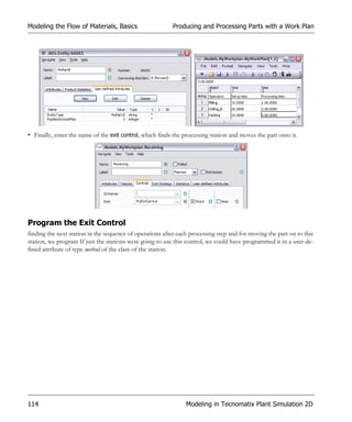Modeling the Flow of Materials, Basics                    Producing and Processing Parts with a Work Plan




• Finally, enter the name of the exit control, which finds the processing station and moves the part onto it.




Program the Exit Control
finding the next station in the sequence of operations after each processing step and for moving the part on to this
station, we program If just the stations were going to use this control, we could have programmed it in a user-de-
fined attribute of type method of the class of the station.




114                                                             Modeling in Tecnomatix Plant Simulation 2D
 