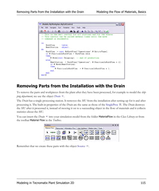 Removing Parts from the Installation with the Drain                     Modeling the Flow of Materials, Basics




Removing Parts from the Installation with the Drain
To remove the parts and workpieces from the plant after they have been processed, for example to model the ship-
ping department, we use the object Drain .
The Drain has a single processing station. It removes the MU from the installation after setting-up for it and after
processing it. The built-in properties of the Drain are the same as those of the SingleProc . The Drain destroys
the MU after it processed it, instead of moving it on to a succeeding object in the flow of materials and it collects
statistics about the MU.
You can insert the Drain into your simulation model from the folder MaterialFlow in the Class Library or from
the toolbar Material Flow in the Toolbox.




Remember that we create these parts with the object Source       .




Modeling in Tecnomatix Plant Simulation 2D                                                                      115
 