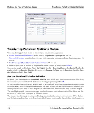 Modeling the Flow of Materials, Basics                               Transferring Parts from Station to Station




Transferring Parts from Station to Station
When transferring parts from station to station in your simulation model, you can:
• Use the Standard Transfer Behavior, which employs the push-block principle. Or you can
• Select an Exit Strategy, which distributes the parts to the succeeding stations according to the criteria you set. Or
  you can
• Load, Unload, and Reload Parts with the TransferStation. Or you can
• Move the part, when an attribute of the processing station changes by employing an observer.
Compare the sample models: Select View > Start Page > See also > Examples/Infos, scroll to Concise Modeling Ex-
amples and click on Examples Collection. Then, select the Category, the Topic, and the Example in the dialog Exam-
ples Collection and click Open Model.

Use the Standard Transfer Behavior
By default Plant Simulation uses the push-block principle when mobile parts from station to station, either along
the connections you established with the Connector or by programming a Method .
An object that has processed the part, which is ready to be transferred, actively attempts to move that part on to its
successor (push). If the successor cannot receive the part at the moment, the block principle will be activated, guar-
anteeing that the object ready to move the part is re-activated as soon the successor is ready to receive the part.
The push-block principle ensures that parts are transferred using the built-in functionality of the objects and that
the stream of events is not interrupted by failures or pauses.
The standard transfer strategy is cyclic, non-blocking, meaning that the current object moves the MU to the first
non-blocked succeeding object in the flow of materials. Once the object reaches the end of the list of successors,




116                                                              Modeling in Tecnomatix Plant Simulation 2D
 