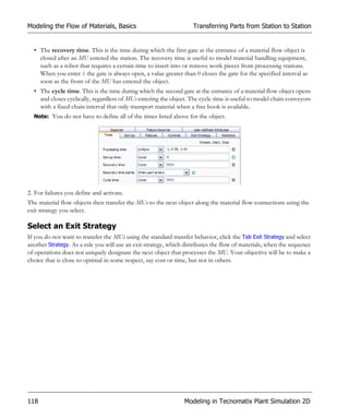 Modeling the Flow of Materials, Basics                              Transferring Parts from Station to Station


  • The recovery time. This is the time during which the first gate at the entrance of a material flow object is
    closed after an MU entered the station. The recovery time is useful to model material handling equipment,
    such as a robot that requires a certain time to insert into or remove work pieces from processing stations.
    When you enter 0 the gate is always open, a value greater than 0 closes the gate for the specified interval as
    soon as the front of the MU has entered the object.
  • The cycle time. This is the time during which the second gate at the entrance of a material flow object opens
    and closes cyclically, regardless of MUs entering the object. The cycle time is useful to model chain conveyors
    with a fixed chain interval that only transport material when a free hook is available.
  Note: You do not have to define all of the times listed above for the object.




2. For failures you define and activate.
The material flow objects then transfer the MUs to the next object along the material flow connections using the
exit strategy you select.

Select an Exit Strategy
If you do not want to transfer the MUs using the standard transfer behavior, click the Tab Exit Strategy and select
another Strategy. As a rule you will use an exit strategy, which distributes the flow of materials, when the sequence
of operations does not uniquely designate the next object that processes the MU. Your objective will be to make a
choice that is close to optimal in some respect, say cost or time, but not in others.




118                                                             Modeling in Tecnomatix Plant Simulation 2D
 