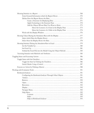 Showing Statistics in a Report. . . . . . . . . . . . . . . . . . . . . . . . . . . . . . . . . . . . . . . . . . . . . . . . . . . . 368
                    Enter General Information which the Report Shows . . . . . . . . . . . . . . . . . . . . . . . . . . . 370
                    Define How the Report Shows the Data . . . . . . . . . . . . . . . . . . . . . . . . . . . . . . . . . . . . . 371
                            Create a Structure for Displaying Data . . . . . . . . . . . . . . . . . . . . . . . . . . . . . . . . 371
                            Apply Formatting to the Structure Pane . . . . . . . . . . . . . . . . . . . . . . . . . . . . . . . 372
                            Add the Objects Whose Data You Want to Show . . . . . . . . . . . . . . . . . . . . . . . 373
                                     Show the Contents of a Chart in the Display Pane . . . . . . . . . . . . . . . . 373
                                     Show the Contents of a Table in the Display Pane . . . . . . . . . . . . . . . . 374
                    Work with the Display Window . . . . . . . . . . . . . . . . . . . . . . . . . . . . . . . . . . . . . . . . . . . . 376
              Showing Values During the Simulation Run with the Display . . . . . . . . . . . . . . . . . . . . . . . . . . 377
                    Select which Data the Display Shows. . . . . . . . . . . . . . . . . . . . . . . . . . . . . . . . . . . . . . . . 377
                    Select How the Display Shows the Data . . . . . . . . . . . . . . . . . . . . . . . . . . . . . . . . . . . . . 378
              Showing Statistics During the Simulation Run in Excel . . . . . . . . . . . . . . . . . . . . . . . . . . . . . . . 379
                    Set the Variable Up . . . . . . . . . . . . . . . . . . . . . . . . . . . . . . . . . . . . . . . . . . . . . . . . . . . . . . 380
                    Set Excel Up . . . . . . . . . . . . . . . . . . . . . . . . . . . . . . . . . . . . . . . . . . . . . . . . . . . . . . . . . . . 381
                    Embed the Excel File into the Model Using the Object FileLink . . . . . . . . . . . . . . . . . 383
              Accessing Statistics with Methods and Attributes . . . . . . . . . . . . . . . . . . . . . . . . . . . . . . . . . . . . 385
    Toggling States and Executing Actions . . . . . . . . . . . . . . . . . . . . . . . . . . . . . . . . . . . . . . . . . . . . . . . . . 386
              Toggle States with the Checkbox . . . . . . . . . . . . . . . . . . . . . . . . . . . . . . . . . . . . . . . . . . . . . . . . . 386
                     Toggle the State by Clicking the Checkbox . . . . . . . . . . . . . . . . . . . . . . . . . . . . . . . . . . . 386
                     Switch Modes Using a Control . . . . . . . . . . . . . . . . . . . . . . . . . . . . . . . . . . . . . . . . . . . . . 387
              Execute an Action by Clicking a Button . . . . . . . . . . . . . . . . . . . . . . . . . . . . . . . . . . . . . . . . . . . 388
    Working with Evaluation Tools . . . . . . . . . . . . . . . . . . . . . . . . . . . . . . . . . . . . . . . . . . . . . . . . . . . . . . . 391
              BottleneckAnalyzer . . . . . . . . . . . . . . . . . . . . . . . . . . . . . . . . . . . . . . . . . . . . . . . . . . . . . . . . . . . . 391
                     Configuring the BottleneckAnalyzer Through Other Objects . . . . . . . . . . . . . . . . . . . . 391
                     Analyze . . . . . . . . . . . . . . . . . . . . . . . . . . . . . . . . . . . . . . . . . . . . . . . . . . . . . . . . . . . . . . . . 391
                     Remove . . . . . . . . . . . . . . . . . . . . . . . . . . . . . . . . . . . . . . . . . . . . . . . . . . . . . . . . . . . . . . . 392
                     Open. . . . . . . . . . . . . . . . . . . . . . . . . . . . . . . . . . . . . . . . . . . . . . . . . . . . . . . . . . . . . . . . . . 392
                     Resources . . . . . . . . . . . . . . . . . . . . . . . . . . . . . . . . . . . . . . . . . . . . . . . . . . . . . . . . . . . . . . 392
                     Display . . . . . . . . . . . . . . . . . . . . . . . . . . . . . . . . . . . . . . . . . . . . . . . . . . . . . . . . . . . . . . . . 392
                     Navigate Menu. . . . . . . . . . . . . . . . . . . . . . . . . . . . . . . . . . . . . . . . . . . . . . . . . . . . . . . . . . 392
                     Help Menu . . . . . . . . . . . . . . . . . . . . . . . . . . . . . . . . . . . . . . . . . . . . . . . . . . . . . . . . . . . . . 392
                            Contents . . . . . . . . . . . . . . . . . . . . . . . . . . . . . . . . . . . . . . . . . . . . . . . . . . . . . . . . 392
                            Index . . . . . . . . . . . . . . . . . . . . . . . . . . . . . . . . . . . . . . . . . . . . . . . . . . . . . . . . . . . 393
                            Help on BottleneckAnalyzer . . . . . . . . . . . . . . . . . . . . . . . . . . . . . . . . . . . . . . . . 393




X
 