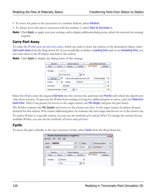 Modeling the Flow of Materials, Basics                                 Transferring Parts from Station to Station


• To move the parts to the successors in a random fashion, select Random.
• To always move the part to successor with the number 1, select Start at Successor 1.
Note: Click Apply, to apply your new settings, and to display additional dialog items, which the selected exit strategy
       requires.

Carry Part Away
To make the Worker pick up and carry parts, which are ready to leave the station, to the destination object, select
Carry part away from the drop-down list. If you would like to define a Loading time and/or an Unloading time, you
can enter them in the Workplace attached to the station.
Note: Click Apply to display the dialog items of this strategy.




Select the Broker, enter the required Services into the services list, and enter the Priority with which the importer pro-
vides these services. To prevent the Worker from waiting too long for additional parts to arrive, enter the Maximum
dwell time. After it has passed, he moves to the target station, the MU target, and puts the part down.
The Worker evaluates the MU targets and moves to the closest one first. At the target station, he places all parts
destined for this station. If he carries additional parts, he evaluates the next target and moves on to the closest one.
To send a Worker to a specific station, you can use the methods goTo and goToPool. To change the services for an
available Worker, you can use the methods setServices and getServices.

Cyclic
To move the part cyclically to the next successor in line, select Cyclic from the drop-down list.




120                                                                Modeling in Tecnomatix Plant Simulation 2D
 