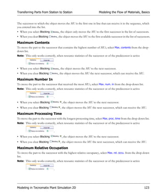 Transferring Parts from Station to Station                               Modeling the Flow of Materials, Basics


The successor to which the object moves the MU is the first one in line that can receive it in the sequence, which
you entered into the list.
• When you select Blocking          , the object only moves the MU to the first successor in the list of successors.
• When you clear Blocking          , the object moves the MU to the first available successor in the list of successors.

Maximum Contents
To move the part to the successor that contains the highest number of MUs, select Max. contents from the drop-
down list.
Note: This only works correctly, when resource statistics of the successor or of the predecessor is active


                               .
• When you select Blocking          , the object moves the MU to the next successor.
• When you clear Blocking          , the object moves the MU the next successor, which can receive the MU.

Maximum Number In
To move the part to the successor that received the most MUs, select Max. num. in from the drop-down list.
Note: This only works correctly, when resource statistics of the successor or of the predecessor is active


                               .
• When you select Blocking             , the object moves the MU to the next successor.
• When you clear Blocking            , the object moves the MU the next successor, which can receive the MU.

Maximum Processing Time
To move the part to the successor with the longest processing time, select Max. proc. time from the drop-down list.
Note: This only works correctly, when resource statistics of the successor or of the predecessor is active


                               .
• When you select Blocking             , the object moves the MU to the next successor.
• When you clear Blocking            , the object moves the MU the next successor, which can receive the MU.

Maximum Relative Occupation
To move the part to the successor with the highest relative occupancy, select Max. rel. occu. from the drop-down
list.
Note: This only works correctly, when resource statistics of the successor or of the predecessor is active


                               .




Modeling in Tecnomatix Plant Simulation 2D                                                                        123
 