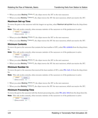 Modeling the Flow of Materials, Basics                             Transferring Parts from Station to Station


• When you select Blocking             , the object moves the MU to the next successor.
• When you clear Blocking             , the object moves the MU the next successor, which can receive the MU.

Maximum Set-up Time
To move the parts to the successor with the longest set-up time, select Maximum set-up time from the drop-down
list.
Note: This only works correctly, when resource statistics of the successor or of the predecessor is active


                                .
• When you select Blocking             , the object moves the MU to the next successor.
• When you clear Blocking             , the object moves the MU the next successor, which can receive the MU.

Minimum Contents
To move the part to the successor that contains the least number of MUs, select Min. contents from the drop-down
list.
Note: This only works correctly, when resource statistics of the successor or of the predecessor is active


                                .
• When you select Blocking             , the object moves the MU to the next successor.
• When you clear Blocking             , the object moves the MU the next successor, which can receive the MU.

Minimum Number In
To move the part to the successor that received the least number of MUs, select Min. num. in from the drop-down
list.
Note: This only works correctly, when resource statistics of the successor or of the predecessor is active


                                .
• When you select Blocking             , the object moves the MU to the next successor.
• When you clear Blocking             , the object moves the MU the next successor, which can receive the MU.

Minimum Processing Time
To move the part to the successor with the shortest processing time, select Min. proc. time from the drop-down list.
Note: This only works correctly, when resource statistics of the successor or of the predecessor is active


                                .




124                                                             Modeling in Tecnomatix Plant Simulation 2D
 